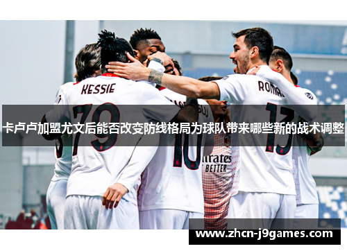 卡卢卢加盟尤文后能否改变防线格局为球队带来哪些新的战术调整