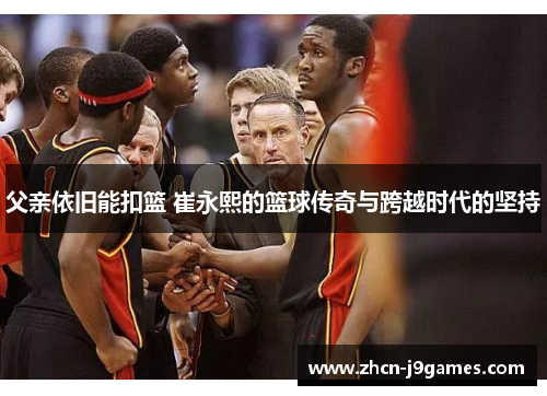 父亲依旧能扣篮 崔永熙的篮球传奇与跨越时代的坚持