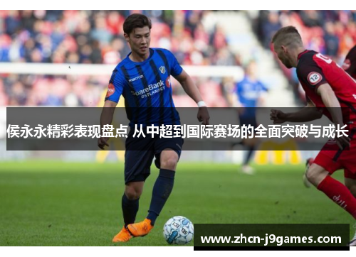 侯永永精彩表现盘点 从中超到国际赛场的全面突破与成长