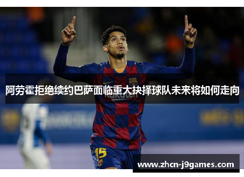 阿劳霍拒绝续约巴萨面临重大抉择球队未来将如何走向