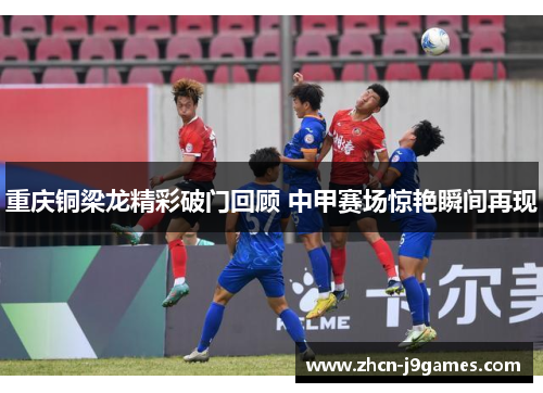 重庆铜梁龙精彩破门回顾 中甲赛场惊艳瞬间再现